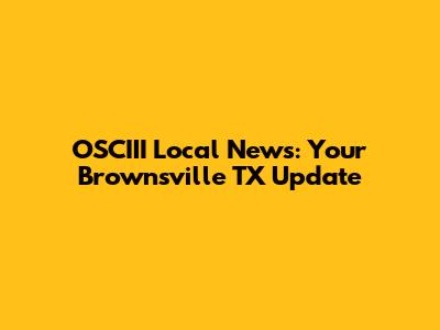 OSCIII Local News: Your Brownsville TX Update