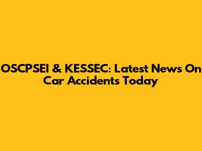 OSCPSEI & KESSEC: Latest News On Car Accidents Today