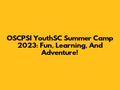OSCPSI YouthSC Summer Camp 2023: Fun, Learning, And Adventure!
