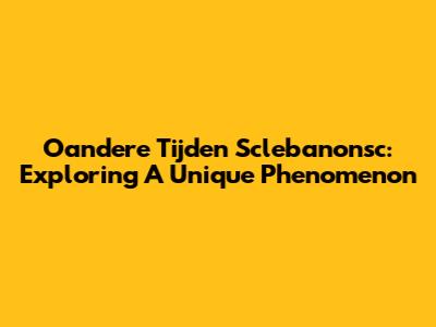 Oandere Tijden Sclebanonsc: Exploring A Unique Phenomenon