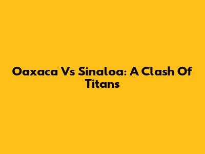Oaxaca Vs Sinaloa: A Clash Of Titans