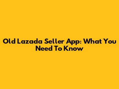 Old Lazada Seller App: What You Need To Know