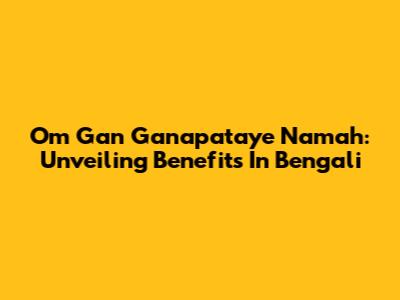 Om Gan Ganapataye Namah: Unveiling Benefits In Bengali