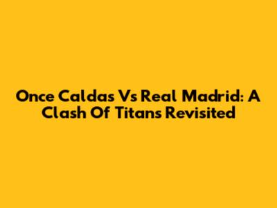 Once Caldas Vs Real Madrid: A Clash Of Titans Revisited