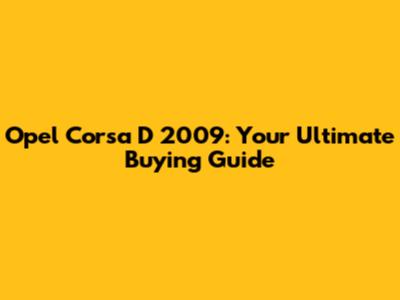 Opel Corsa D 2009: Your Ultimate Buying Guide