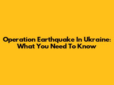 Operation "Earthquake" In Ukraine: What You Need To Know