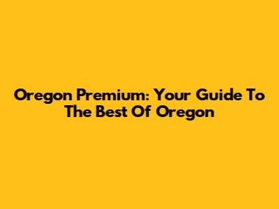 Oregon Premium: Your Guide To The Best Of Oregon
