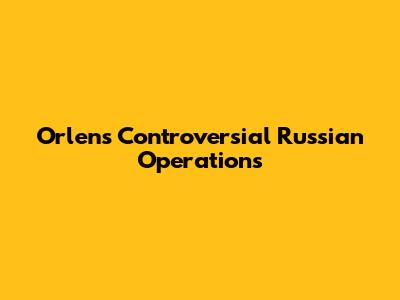 Orlen's Controversial Russian Operations