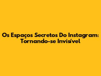 Os Espaços Secretos Do Instagram: Tornando-se Invisível