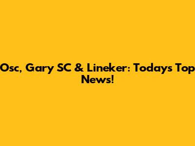 Osc, Gary SC & Lineker: Today's Top News!