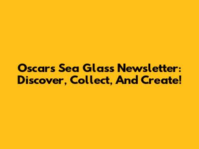 Oscar's Sea Glass Newsletter: Discover, Collect, And Create!