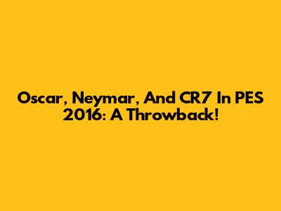 Oscar, Neymar, And CR7 In PES 2016: A Throwback!
