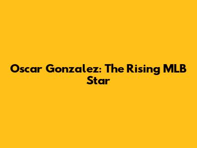 Oscar Gonzalez: The Rising MLB Star