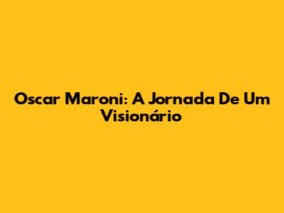 Oscar Maroni: A Jornada De Um Visionário