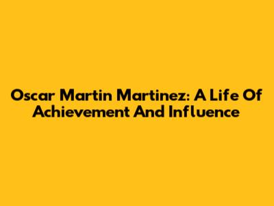 Oscar Martin Martinez: A Life Of Achievement And Influence