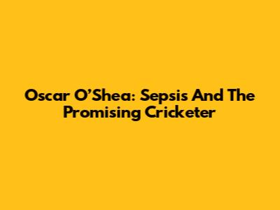 Oscar O’Shea: Sepsis And The Promising Cricketer
