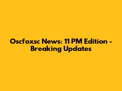 Oscfoxsc News: 11 PM Edition - Breaking Updates