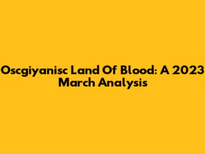 Oscgiyanisc Land Of Blood: A 2023 March Analysis