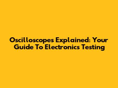 Oscilloscopes Explained: Your Guide To Electronics Testing