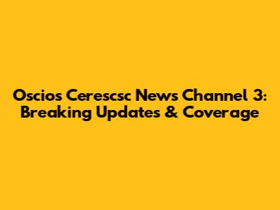 Oscios Cerescsc News Channel 3: Breaking Updates & Coverage