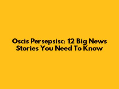 Oscis Persepsisc: 12 Big News Stories You Need To Know