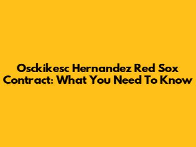 Osckikesc Hernandez Red Sox Contract: What You Need To Know
