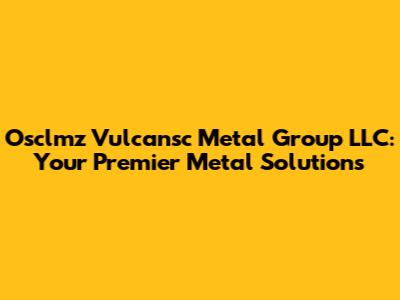 Osclmz Vulcansc Metal Group LLC: Your Premier Metal Solutions