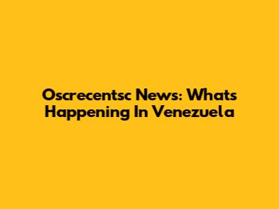 Oscrecentsc News: What's Happening In Venezuela