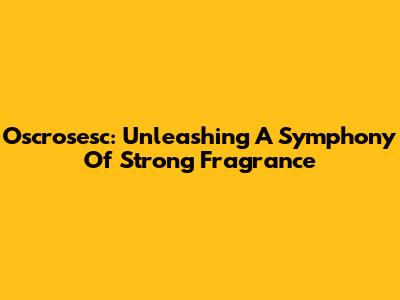Oscrosesc: Unleashing A Symphony Of Strong Fragrance