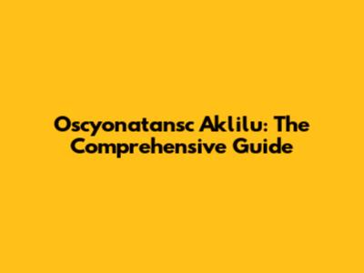 Oscyonatansc Aklilu: The Comprehensive Guide