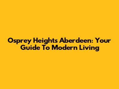 Osprey Heights Aberdeen: Your Guide To Modern Living