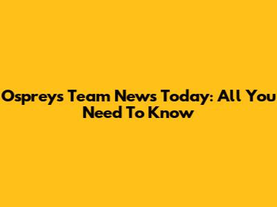 Ospreys Team News Today: All You Need To Know