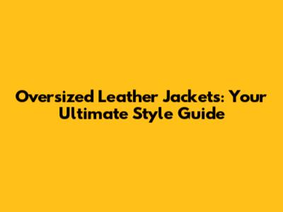Oversized Leather Jackets: Your Ultimate Style Guide