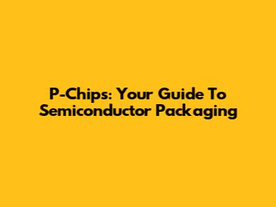 P-Chips: Your Guide To Semiconductor Packaging