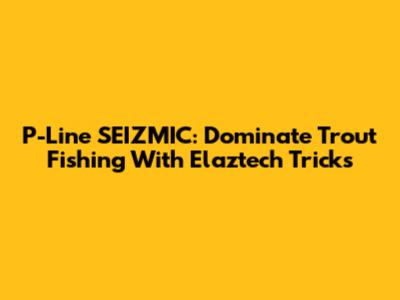 P-Line SEIZMIC: Dominate Trout Fishing With Elaztech Tricks