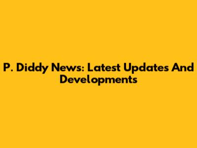 P. Diddy News: Latest Updates And Developments