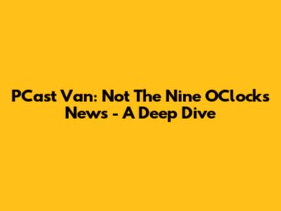 PCast Van: Not The Nine O'Clocks News - A Deep Dive