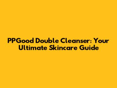 PPGood Double Cleanser: Your Ultimate Skincare Guide
