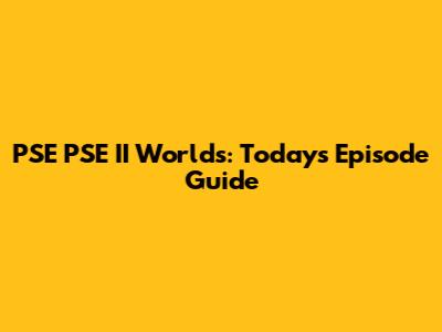 PSE PSE II Worlds: Today's Episode Guide