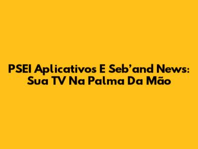 PSEI Aplicativos E Seb’and News: Sua TV Na Palma Da Mão