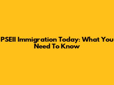 PSEII Immigration Today: What You Need To Know