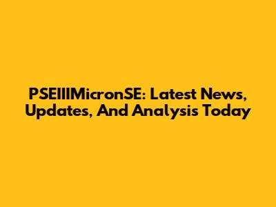 PSEIIIMicronSE: Latest News, Updates, And Analysis Today