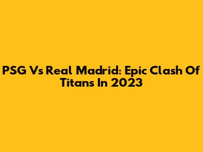 PSG Vs Real Madrid: Epic Clash Of Titans In 2023