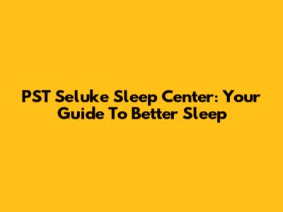 PST Seluke Sleep Center: Your Guide To Better Sleep