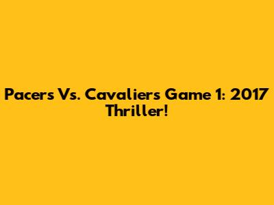 Pacers Vs. Cavaliers Game 1: 2017 Thriller!
