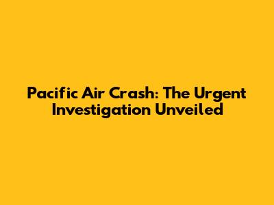 Pacific Air Crash: The Urgent Investigation Unveiled