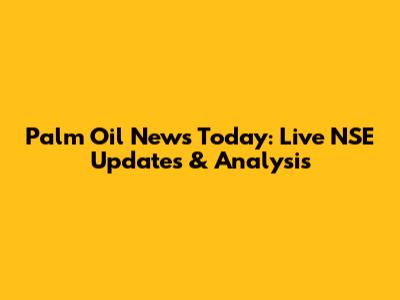 Palm Oil News Today: Live NSE Updates & Analysis
