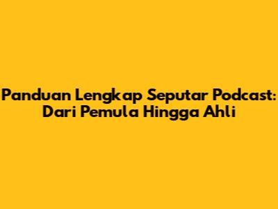 Panduan Lengkap Seputar Podcast: Dari Pemula Hingga Ahli