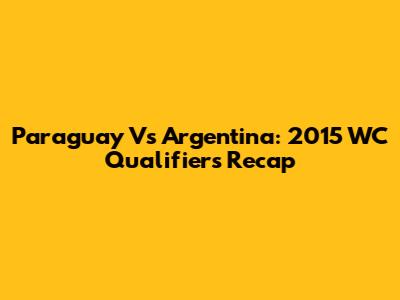 Paraguay Vs Argentina: 2015 WC Qualifiers Recap