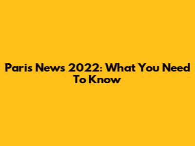 Paris News 2022: What You Need To Know